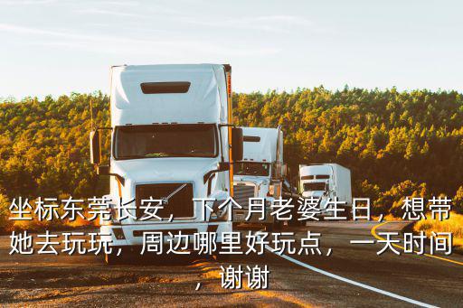 坐標東莞長安，下個月老婆生日，想帶她去玩玩，周邊哪里好玩點，一天時間，謝謝