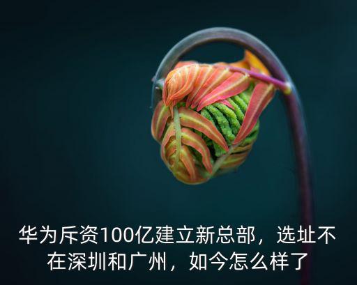 華為斥資100億建立新總部，選址不在深圳和廣州，如今怎么樣了