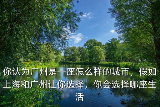 你認為廣州是一座怎么樣的城市，假如上海和廣州讓你選擇，你會選擇哪座生活