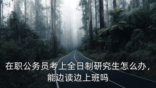 在職公務員考上全日制研究生怎么辦，能邊讀邊上班嗎