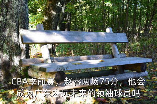 CBA季前賽，趙睿兩場75分，他會成為廣東宏遠未來的領袖球員嗎