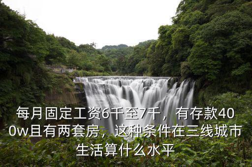 每月固定工資6千至7千，有存款400w且有兩套房，這種條件在三線城市生活算什么水平