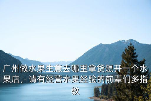 廣州做水果生意去哪里拿貨想開一個水果店，請有經營水果經驗的前輩們多指教