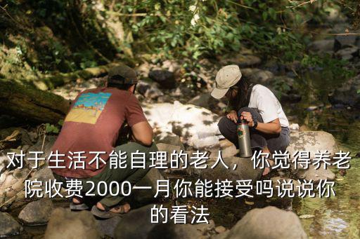 對于生活不能自理的老人，你覺得養老院收費2000一月你能接受嗎說說你的看法