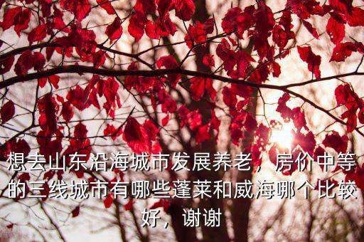 想去山東沿海城市發(fā)展養(yǎng)老，房價中等的三線城市有哪些蓬萊和威海哪個比較好，謝謝