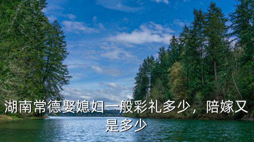 湖南常德娶媳婦一般彩禮多少，陪嫁又是多少