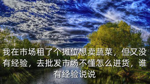 我在市場租了個攤位想賣蔬菜，但又沒有經驗，去批發市場不懂怎么進貨，誰有經驗說說
