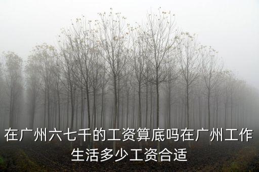 在廣州六七千的工資算底嗎在廣州工作生活多少工資合適