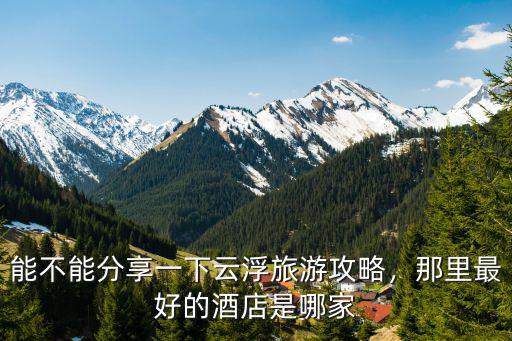 能不能分享一下云浮旅游攻略，那里最好的酒店是哪家