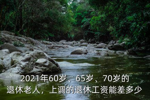 2021年60歲、65歲、70歲的退休老人，上調(diào)的退休工資能差多少