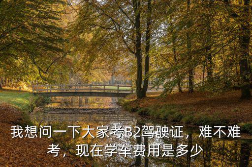 我想問一下大家考B2駕駛證，難不難考，現(xiàn)在學(xué)車費用是多少