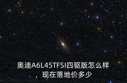 奧迪A6L45TFSI四驅版怎么樣，現在落地價多少