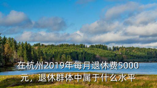 在杭州2019年每月退休費5000元，退休群體中屬于什么水平