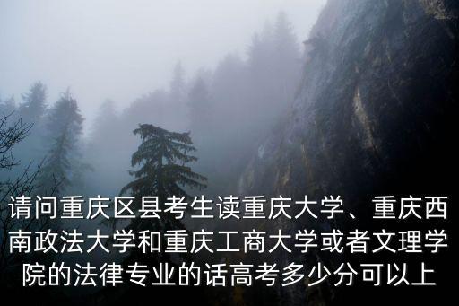 請問重慶區縣考生讀重慶大學、重慶西南政法大學和重慶工商大學或者文理學院的法律專業的話高考多少分可以上