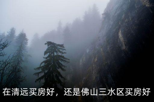 三水跟清遠哪里買房好,還是佛山三水區買房好