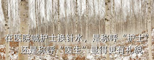 在醫院喊護士換針水，是稱呼“護士”，還是稱呼“醫生”顯得更有禮貌