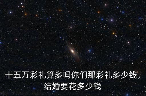 十五萬彩禮算多嗎你們那彩禮多少錢，結婚要花多少錢
