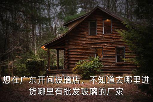 想在廣東開間玻璃店，不知道去哪里進貨哪里有批發玻璃的廠家