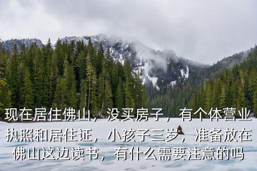 現在居住佛山，沒買房子，有個體營業執照和居住證，小孩子三歲，準備放在佛山這邊讀書，有什么需要注意的嗎
