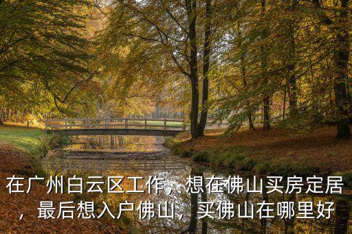 在廣州白云區工作，想在佛山買房定居，最后想入戶佛山，買佛山在哪里好