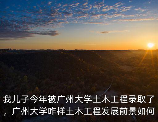 我兒子今年被廣州大學土木工程錄取了，廣州大學咋樣土木工程發展前景如何