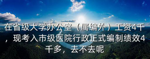 在省級(jí)大學(xué)辦公室（屬編外）工資4千，現(xiàn)考入市級(jí)醫(yī)院行政正式編制績(jī)效4千多，去不去呢