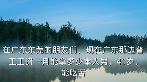 在廣東東莞的朋友們，現(xiàn)在廣東那邊普工工資一月能拿多少本人男，41歲，能吃苦