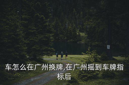 外地車怎么在廣州換牌,在廣州搖到車牌指標后