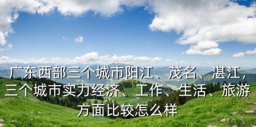 廣東西部三個城市陽江、茂名、湛江，三個城市實力經濟、工作、生活、旅游方面比較怎么樣