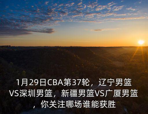 1月29日CBA第37輪，遼寧男籃VS深圳男籃，新疆男籃VS廣廈男籃，你關注哪場誰能獲勝
