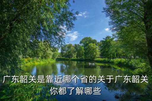 廣東韶關是靠近哪個省的關于廣東韶關你都了解哪些