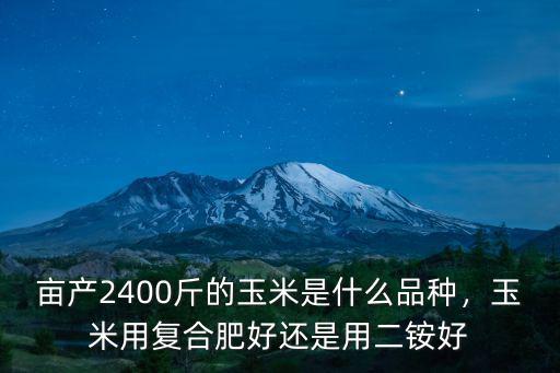 畝產2400斤的玉米是什么品種，玉米用復合肥好還是用二銨好
