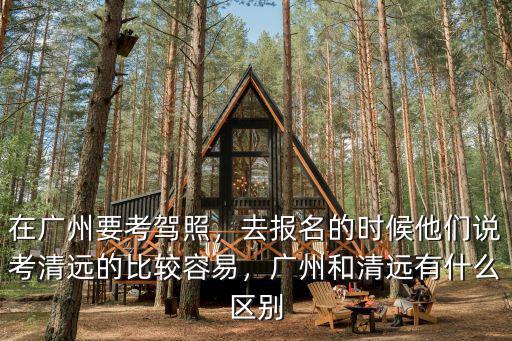 在廣州要考駕照，去報名的時候他們說考清遠的比較容易，廣州和清遠有什么區別