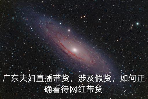 廣東夫婦直播帶貨，涉及假貨，如何正確看待網(wǎng)紅帶貨