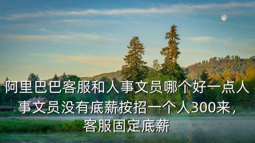 阿里巴巴客服和人事文員哪個好一點人事文員沒有底薪按招一個人300來，客服固定底薪