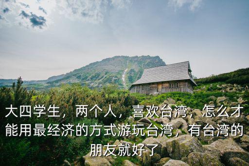 大四學生，兩個人，喜歡臺灣，怎么才能用最經濟的方式游玩臺灣，有臺灣的朋友就好了
