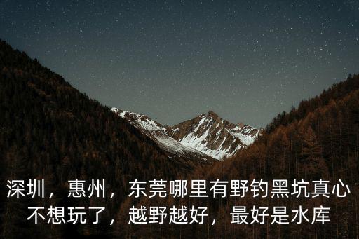 深圳，惠州，東莞哪里有野釣黑坑真心不想玩了，越野越好，最好是水庫