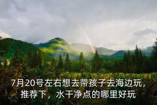 7月20號左右想去帶孩子去海邊玩，推薦下，水干凈點的哪里好玩