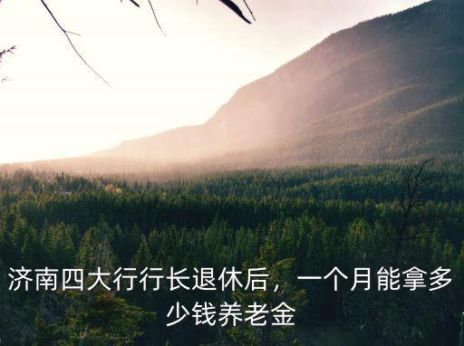 濟南四大行行長退休后，一個月能拿多少錢養老金