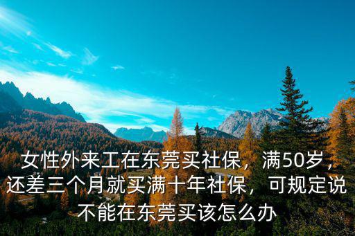 女性外來工在東莞買社保，滿50歲，還差三個月就買滿十年社保，可規定說不能在東莞買該怎么辦