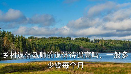 煙臺退休教師每月能掙多少錢,鄉(xiāng)村退休教師的退休待遇高嗎
