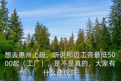 想去惠州上班，聽說那邊工資最低5000起（工廠），是不是真的，大家有什么建議嗎