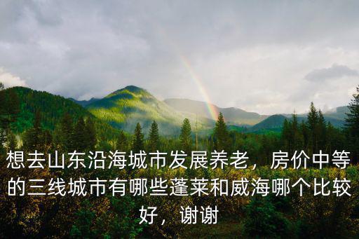 想去山東沿海城市發(fā)展養(yǎng)老，房價中等的三線城市有哪些蓬萊和威海哪個比較好，謝謝