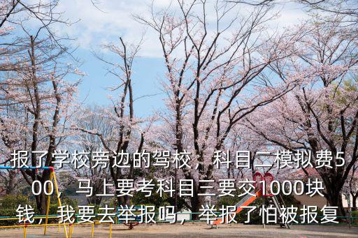 報了學校旁邊的駕校，科目二模擬費500，馬上要考科目三要交1000塊錢，我要去舉報嗎，舉報了怕被報復