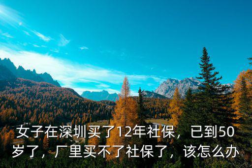 女子在深圳買了12年社保，已到50歲了，廠里買不了社保了，該怎么辦