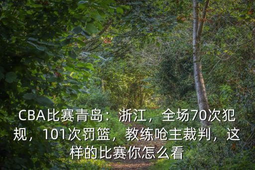 CBA比賽青島：浙江，全場70次犯規(guī)，101次罰籃，教練嗆主裁判，這樣的比賽你怎么看