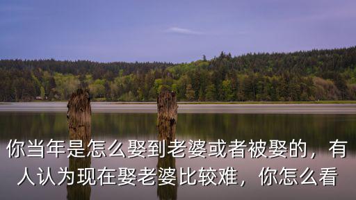 你當年是怎么娶到老婆或者被娶的，有人認為現在娶老婆比較難，你怎么看