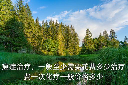 癌癥治療，一般至少需要花費多少治療費一次化療一般價格多少
