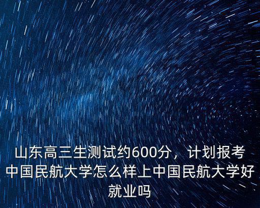 山東高三生測試約600分，計劃報考中國民航大學怎么樣上中國民航大學好就業嗎