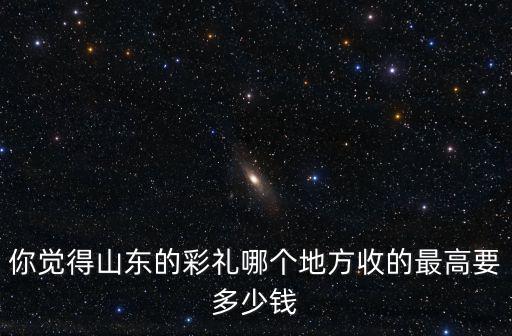 你覺得山東的彩禮哪個地方收的最高要多少錢